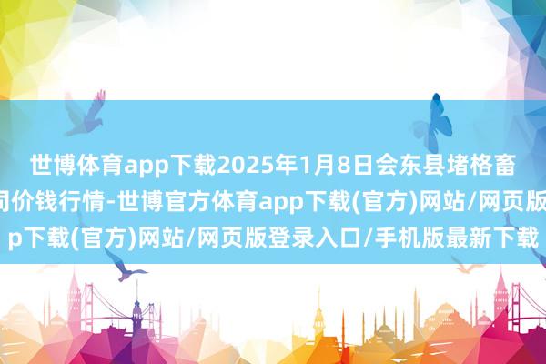 世博体育app下载2025年1月8日会东县堵格畜生商场指标有限职守公司价钱行情-世博官方体育app下载(官方)网站/网页版登录入口/手机版最新下载