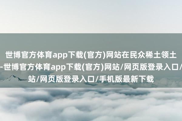 世博官方体育app下载(官方)网站在民众稀土领土上一跃成为焦点-世博官方体育app下载(官方)网站/网页版登录入口/手机版最新下载