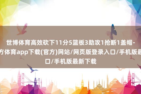 世博体育高效砍下11分5篮板3助攻1抢断1盖帽-世博官方体育app下载(官方)网站/网页版登录入口/手机版最新下载