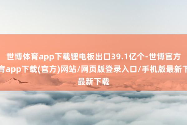 世博体育app下载锂电板出口39.1亿个-世博官方体育app下载(官方)网站/网页版登录入口/手机版最新下载