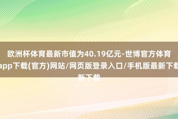 欧洲杯体育最新市值为40.19亿元-世博官方体育app下载(官方)网站/网页版登录入口/手机版最新下载