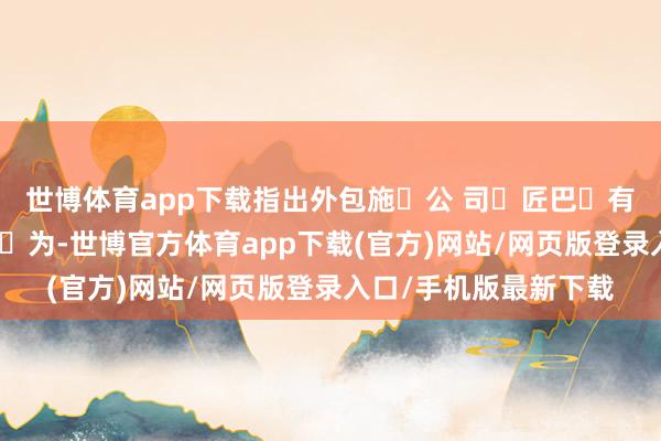 世博体育app下载指出外包施⼯公 司⾦匠巴⻄有限公司存在严重违纪⾏为-世博官方体育app下载(官方)网站/网页版登录入口/手机版最新下载