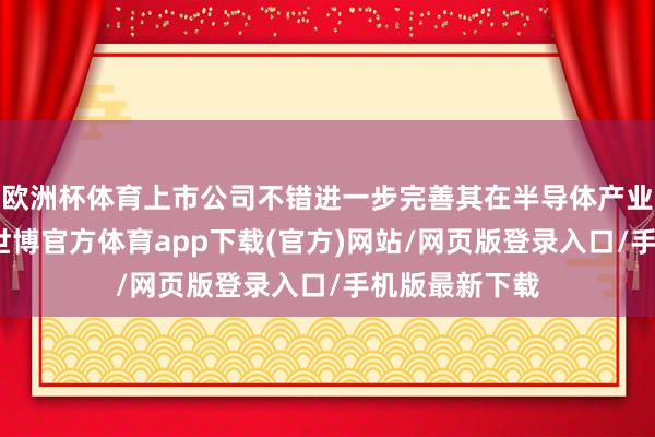 欧洲杯体育上市公司不错进一步完善其在半导体产业链中的布局-世博官方体育app下载(官方)网站/网页版登录入口/手机版最新下载