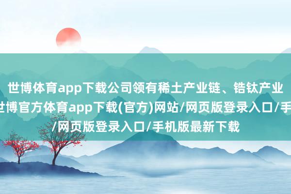 世博体育app下载公司领有稀土产业链、锆钛产业链联系业务-世博官方体育app下载(官方)网站/网页版登录入口/手机版最新下载