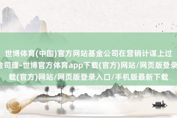 世博体育(中国)官方网站基金公司在营销计谋上过渡度进行宣传明星基金司理-世博官方体育app下载(官方)网站/网页版登录入口/手机版最新下载