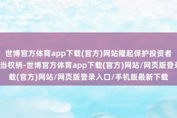 世博官方体育app下载(官方)网站隆起保护投资者荒谬是中小投资者的正当权柄-世博官方体育app下载(官方)网站/网页版登录入口/手机版最新下载