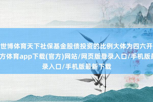 世博体育天下社保基金股债投资的比例大体为四六开-世博官方体育app下载(官方)网站/网页版登录入口/手机版最新下载