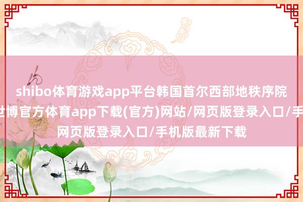 shibo体育游戏app平台韩国首尔西部地秩序院批准拘留令-世博官方体育app下载(官方)网站/网页版登录入口/手机版最新下载