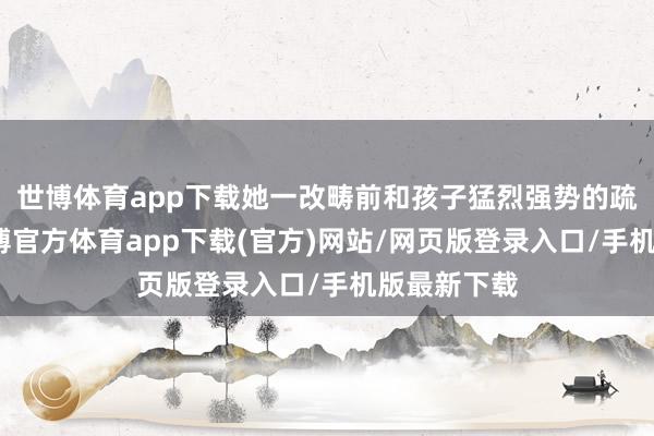 世博体育app下载她一改畴前和孩子猛烈强势的疏浚阵势-世博官方体育app下载(官方)网站/网页版登录入口/手机版最新下载