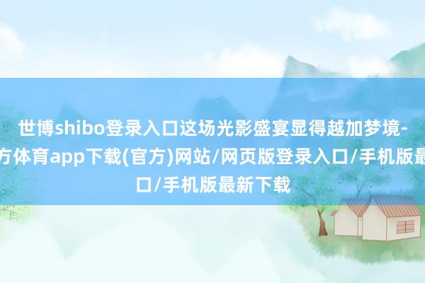 世博shibo登录入口这场光影盛宴显得越加梦境-世博官方体育app下载(官方)网站/网页版登录入口/手机版最新下载