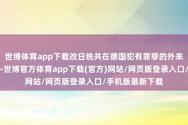 世博体育app下载改日统共在德国犯有罪孽的外来侨民齐应被遣返-世博官方体育app下载(官方)网站/网页版登录入口/手机版最新下载