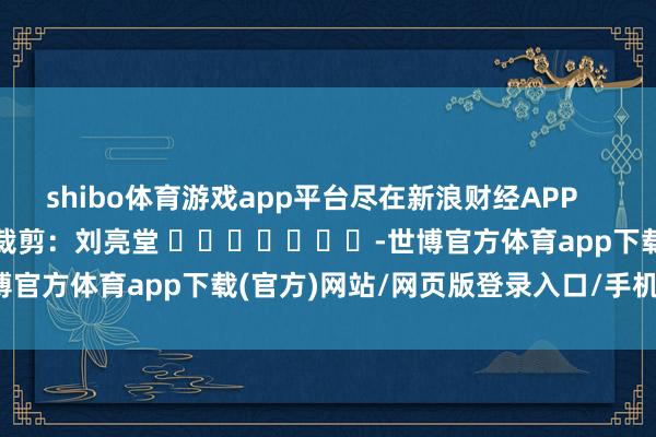 shibo体育游戏app平台尽在新浪财经APP            						累赘裁剪：刘亮堂 							-世博官方体育app下载(官方)网站/网页版登录入口/手机版最新下载