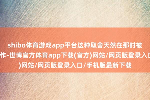 shibo体育游戏app平台这种取舍天然在那时被质疑为节目组的炒作-世博官方体育app下载(官方)网站/网页版登录入口/手机版最新下载