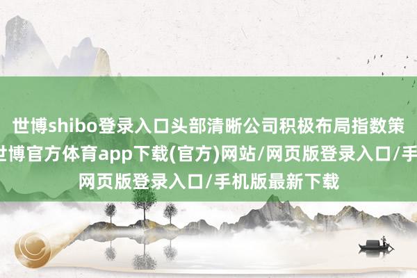 世博shibo登录入口头部清晰公司积极布局指数策略清晰居品-世博官方体育app下载(官方)网站/网页版登录入口/手机版最新下载