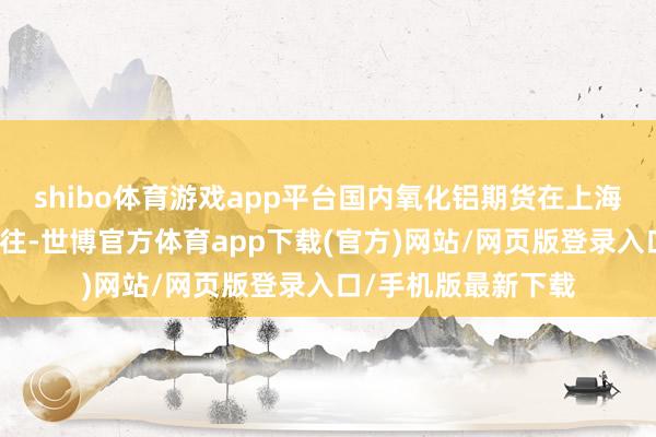 shibo体育游戏app平台国内氧化铝期货在上海期货交往所上市交往-世博官方体育app下载(官方)网站/网页版登录入口/手机版最新下载