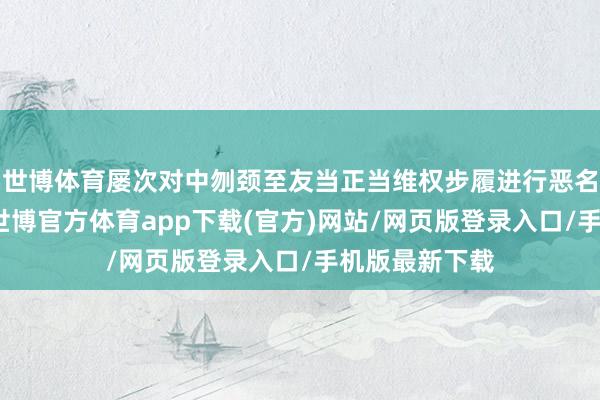 世博体育屡次对中刎颈至友当正当维权步履进行恶名化炒作抹黑-世博官方体育app下载(官方)网站/网页版登录入口/手机版最新下载