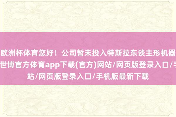 欧洲杯体育您好!公司暂未投入特斯拉东谈主形机器东谈主供应链-世博官方体育app下载(官方)网站/网页版登录入口/手机版最新下载