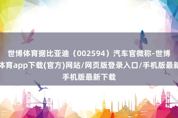 世博体育据比亚迪（002594）汽车官微称-世博官方体育app下载(官方)网站/网页版登录入口/手机版最新下载
