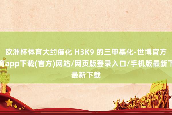 欧洲杯体育大约催化 H3K9 的三甲基化-世博官方体育app下载(官方)网站/网页版登录入口/手机版最新下载