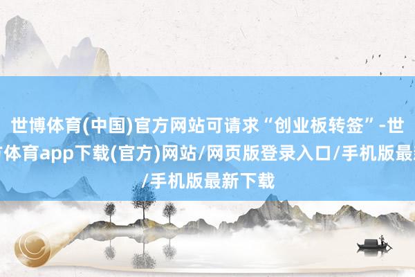 世博体育(中国)官方网站可请求“创业板转签”-世博官方体育app下载(官方)网站/网页版登录入口/手机版最新下载