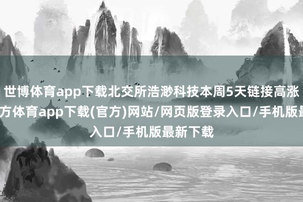 世博体育app下载北交所浩渺科技本周5天链接高涨-世博官方体育app下载(官方)网站/网页版登录入口/手机版最新下载
