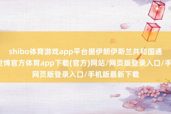 shibo体育游戏app平台据伊朗伊斯兰共和国通信社报说念-世博官方体育app下载(官方)网站/网页版登录入口/手机版最新下载