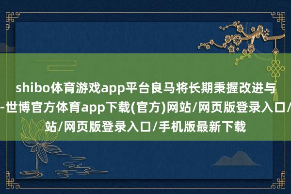 shibo体育游戏app平台良马将长期秉握改进与包袱并重的理念-世博官方体育app下载(官方)网站/网页版登录入口/手机版最新下载