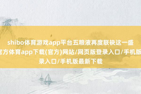 shibo体育游戏app平台五粮液再度联袂这一盛事-世博官方体育app下载(官方)网站/网页版登录入口/手机版最新下载