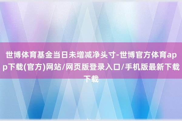 世博体育基金当日未增减净头寸-世博官方体育app下载(官方)网站/网页版登录入口/手机版最新下载
