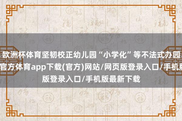 欧洲杯体育坚韧校正幼儿园“小学化”等不法式办园动作-世博官方体育app下载(官方)网站/网页版登录入口/手机版最新下载