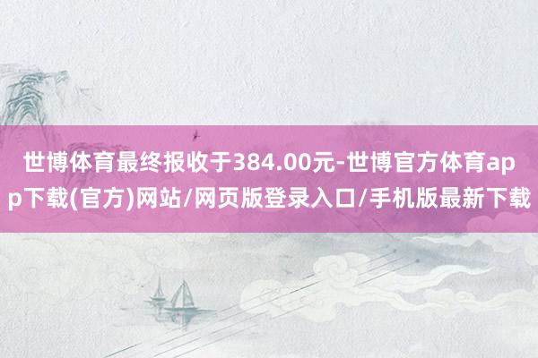 世博体育最终报收于384.00元-世博官方体育app下载(官方)网站/网页版登录入口/手机版最新下载