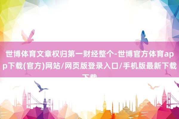 世博体育文章权归第一财经整个-世博官方体育app下载(官方)网站/网页版登录入口/手机版最新下载