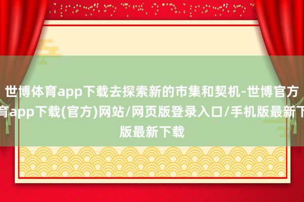 世博体育app下载去探索新的市集和契机-世博官方体育app下载(官方)网站/网页版登录入口/手机版最新下载
