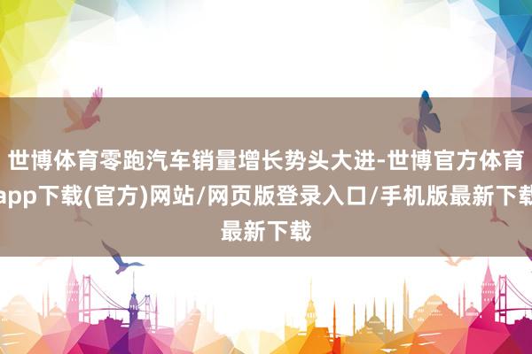 世博体育零跑汽车销量增长势头大进-世博官方体育app下载(官方)网站/网页版登录入口/手机版最新下载