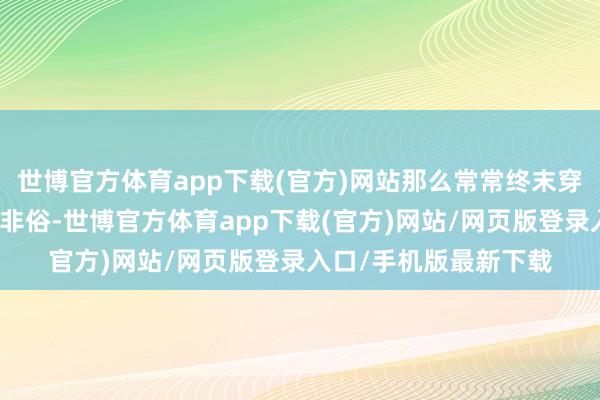 世博官方体育app下载(官方)网站那么常常终末穿出来的成果就会非僧非俗-世博官方体育app下载(官方)网站/网页版登录入口/手机版最新下载