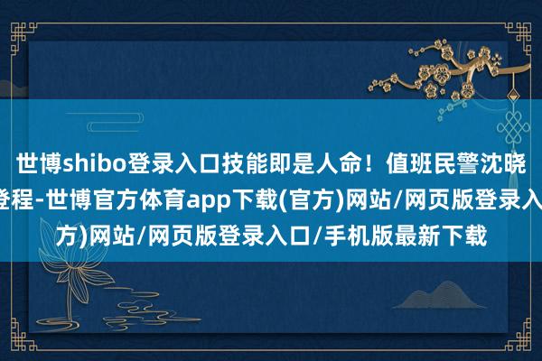 世博shibo登录入口技能即是人命！值班民警沈晓雷与辅警驾车即刻登程-世博官方体育app下载(官方)网站/网页版登录入口/手机版最新下载