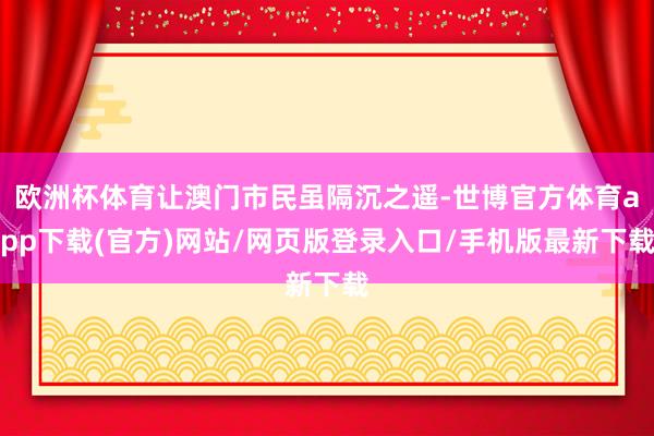 欧洲杯体育让澳门市民虽隔沉之遥-世博官方体育app下载(官方)网站/网页版登录入口/手机版最新下载