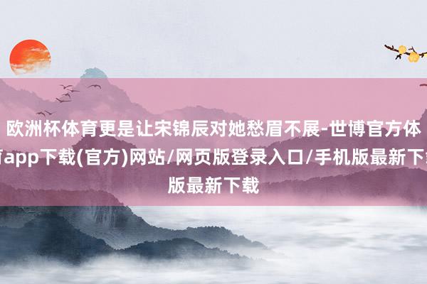 欧洲杯体育更是让宋锦辰对她愁眉不展-世博官方体育app下载(官方)网站/网页版登录入口/手机版最新下载