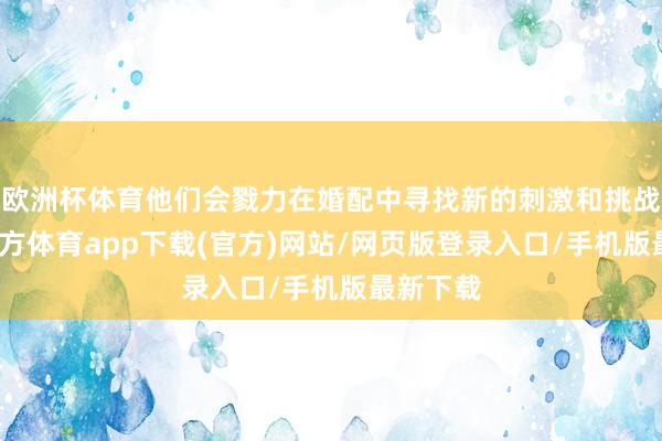 欧洲杯体育他们会戮力在婚配中寻找新的刺激和挑战-世博官方体育app下载(官方)网站/网页版登录入口/手机版最新下载