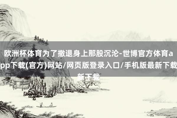 欧洲杯体育为了撤退身上那股沉沦-世博官方体育app下载(官方)网站/网页版登录入口/手机版最新下载