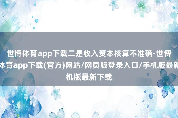 世博体育app下载　　二是收入资本核算不准确-世博官方体育app下载(官方)网站/网页版登录入口/手机版最新下载