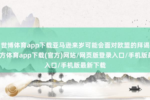世博体育app下载亚马逊来岁可能会面对欧盟的拜谒-世博官方体育app下载(官方)网站/网页版登录入口/手机版最新下载