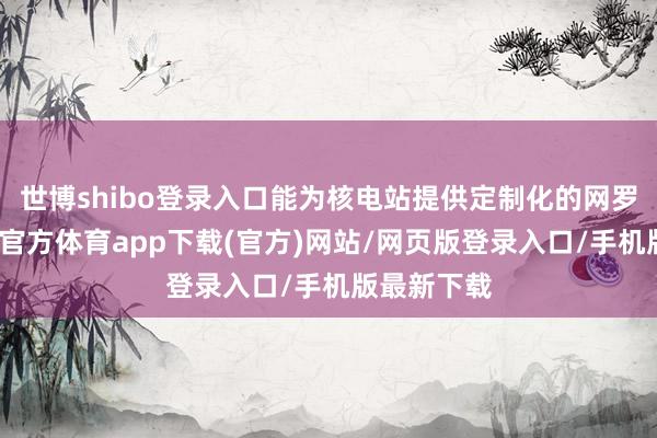 世博shibo登录入口能为核电站提供定制化的网罗处事-世博官方体育app下载(官方)网站/网页版登录入口/手机版最新下载