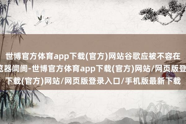 世博官方体育app下载(官方)网站谷歌应被不容在异日五年内从头参预浏览器阛阓-世博官方体育app下载(官方)网站/网页版登录入口/手机版最新下载