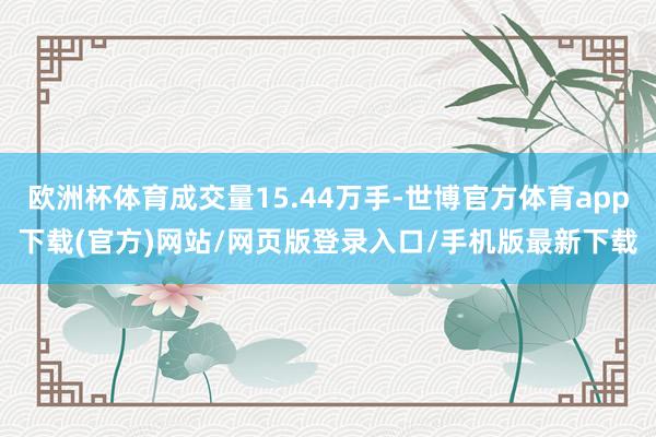 欧洲杯体育成交量15.44万手-世博官方体育app下载(官方)网站/网页版登录入口/手机版最新下载