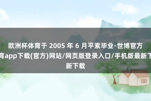 欧洲杯体育于 2005 年 6 月平素毕业-世博官方体育app下载(官方)网站/网页版登录入口/手机版最新下载