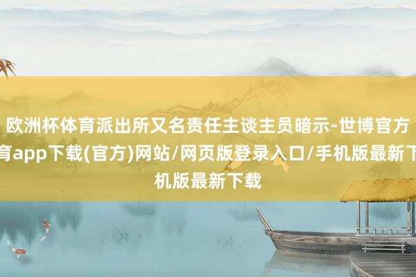 欧洲杯体育派出所又名责任主谈主员暗示-世博官方体育app下载(官方)网站/网页版登录入口/手机版最新下载