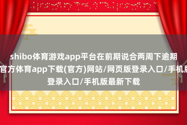 shibo体育游戏app平台在前期说合两周下逾期趋稳-世博官方体育app下载(官方)网站/网页版登录入口/手机版最新下载
