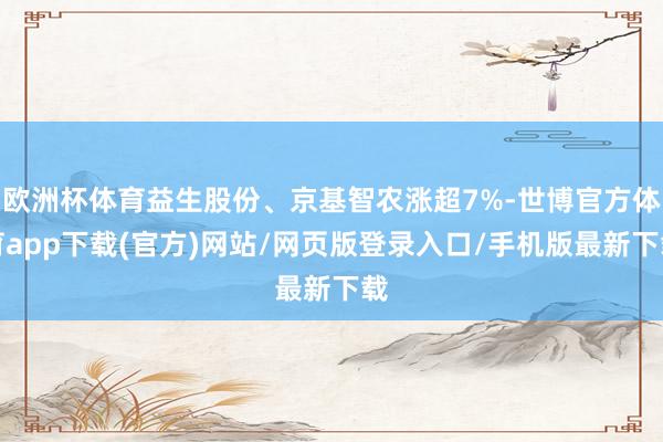 欧洲杯体育益生股份、京基智农涨超7%-世博官方体育app下载(官方)网站/网页版登录入口/手机版最新下载