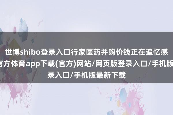 世博shibo登录入口行家医药并购价钱正在追忆感性-世博官方体育app下载(官方)网站/网页版登录入口/手机版最新下载